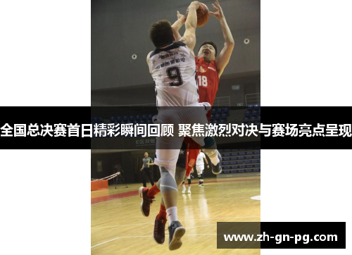 全国总决赛首日精彩瞬间回顾 聚焦激烈对决与赛场亮点呈现