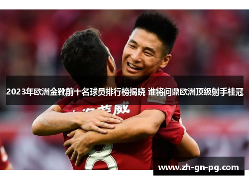 2023年欧洲金靴前十名球员排行榜揭晓 谁将问鼎欧洲顶级射手桂冠 2023年欧洲金靴前十名球员排行榜揭晓 谁将问鼎欧洲顶级射手桂冠