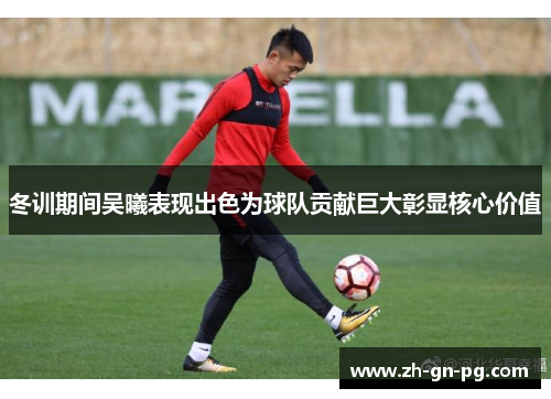 冬训期间吴曦表现出色为球队贡献巨大彰显核心价值