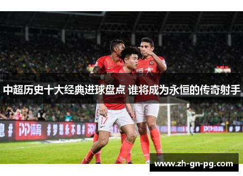 中超历史十大经典进球盘点 谁将成为永恒的传奇射手