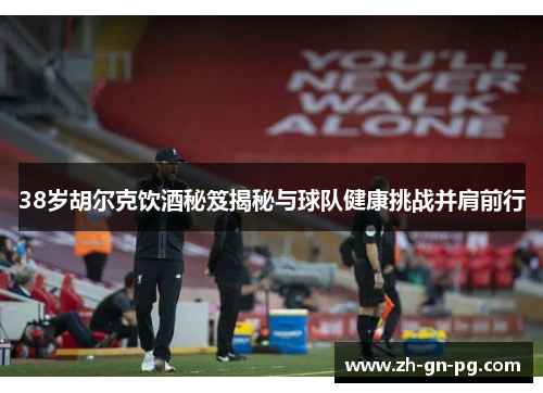 38岁胡尔克饮酒秘笈揭秘与球队健康挑战并肩前行 38岁胡尔克饮酒秘笈揭秘与球队健康挑战并肩前行