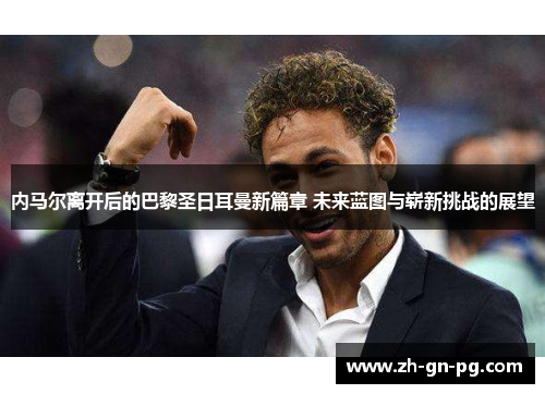 内马尔离开后的巴黎圣日耳曼新篇章 未来蓝图与崭新挑战的展望 内马尔离开后的巴黎圣日耳曼新篇章 未来蓝图与崭新挑战的展望