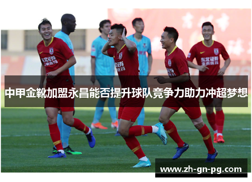 中甲金靴加盟永昌能否提升球队竞争力助力冲超梦想