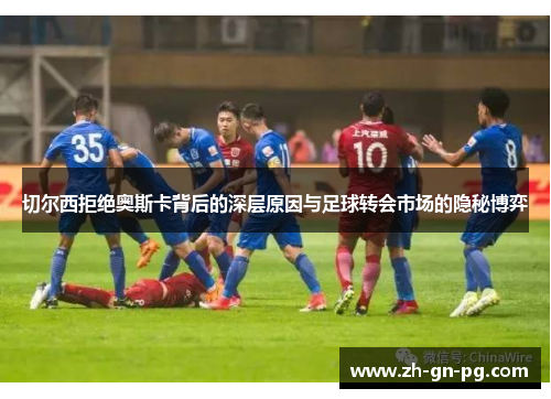 切尔西拒绝奥斯卡背后的深层原因与足球转会市场的隐秘博弈 切尔西拒绝奥斯卡背后的深层原因与足球转会市场的隐秘博弈