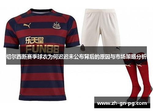 切尔西新赛季球衣为何迟迟未公布背后的原因与市场策略分析