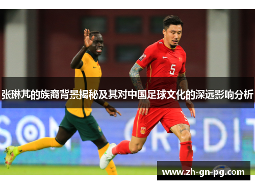 张琳芃的族裔背景揭秘及其对中国足球文化的深远影响分析 张琳芃的族裔背景揭秘及其对中国足球文化的深远影响分析
