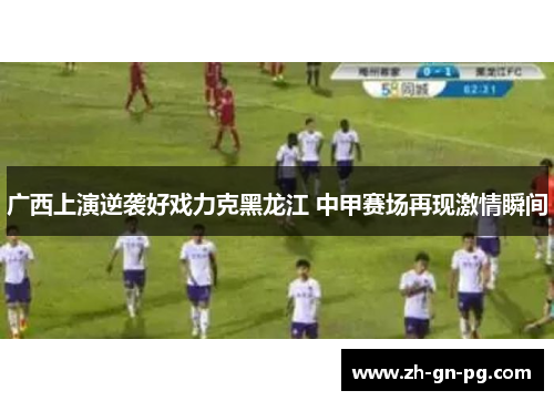 广西上演逆袭好戏力克黑龙江 中甲赛场再现激情瞬间