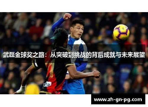 武磊金球奖之路:从突破到挑战的背后成就与未来展望 武磊金球奖之路:从突破到挑战的背后成就与未来展望