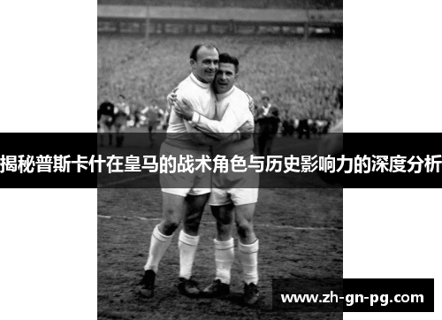 揭秘普斯卡什在皇马的战术角色与历史影响力的深度分析 揭秘普斯卡什在皇马的战术角色与历史影响力的深度分析
