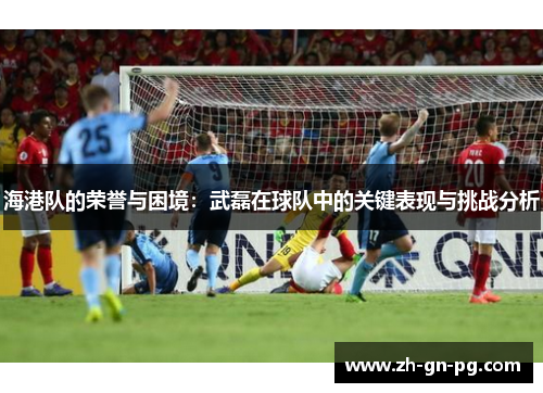 海港队的荣誉与困境：武磊在球队中的关键表现与挑战分析