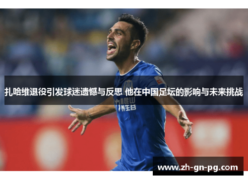 扎哈维退役引发球迷遗憾与反思 他在中国足坛的影响与未来挑战 扎哈维退役引发球迷遗憾与反思 他在中国足坛的影响与未来挑战