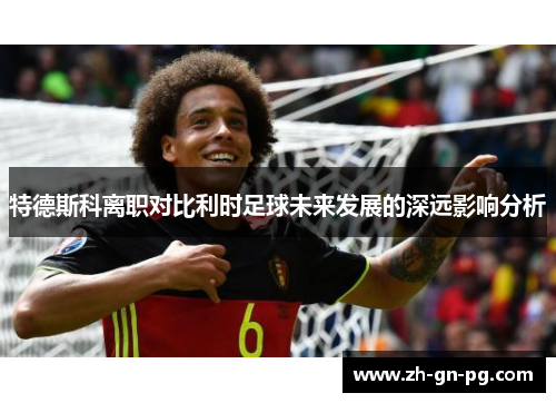 特德斯科离职对比利时足球未来发展的深远影响分析