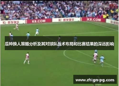 瓜帅换人策略分析及其对球队战术布局和比赛结果的深远影响 瓜帅换人策略分析及其对球队战术布局和比赛结果的深远影响