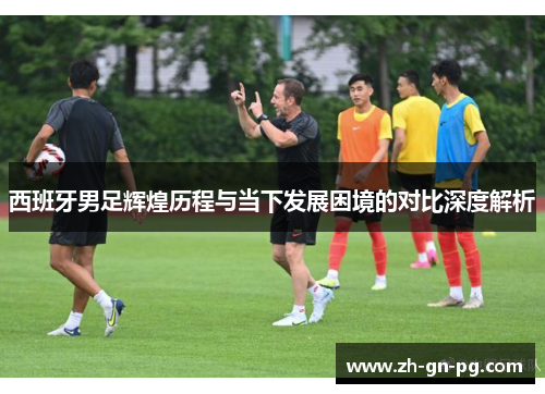 西班牙男足辉煌历程与当下发展困境的对比深度解析 西班牙男足辉煌历程与当下发展困境的对比深度解析