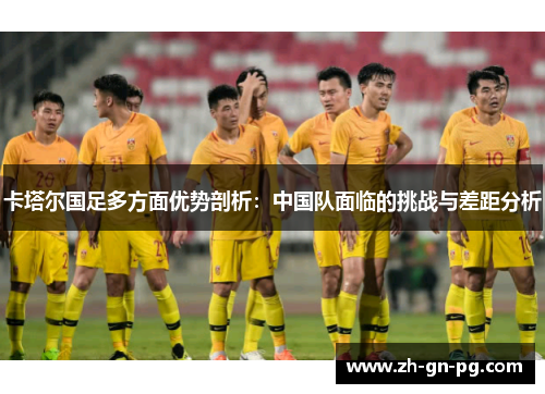 卡塔尔国足多方面优势剖析:中国队面临的挑战与差距分析 卡塔尔国足多方面优势剖析:中国队面临的挑战与差距分析