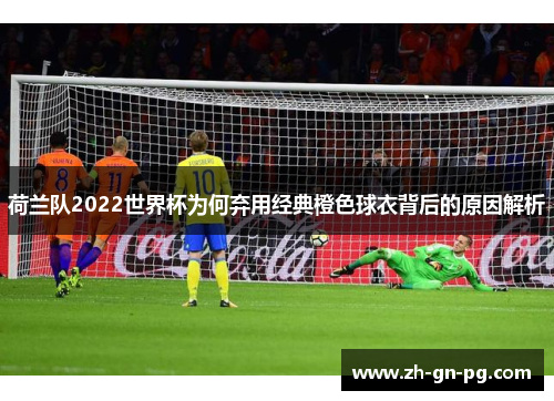 荷兰队2022世界杯为何弃用经典橙色球衣背后的原因解析 荷兰队2022世界杯为何弃用经典橙色球衣背后的原因解析