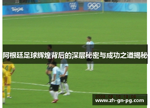 阿根廷足球辉煌背后的深层秘密与成功之道揭秘