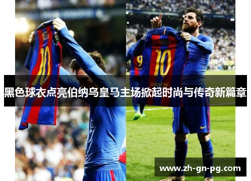 黑色球衣点亮伯纳乌皇马主场掀起时尚与传奇新篇章 黑色球衣点亮伯纳乌皇马主场掀起时尚与传奇新篇章
