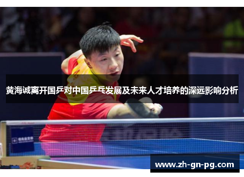 黄海诚离开国乒对中国乒乓发展及未来人才培养的深远影响分析 黄海诚离开国乒对中国乒乓发展及未来人才培养的深远影响分析