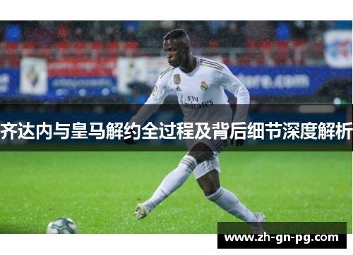 齐达内与皇马解约全过程及背后细节深度解析