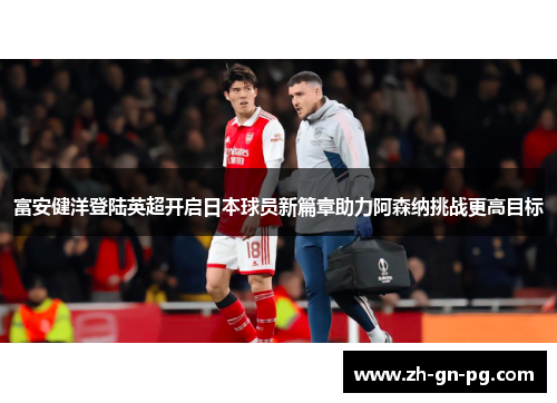 富安健洋登陆英超开启日本球员新篇章助力阿森纳挑战更高目标 富安健洋登陆英超开启日本球员新篇章助力阿森纳挑战更高目标