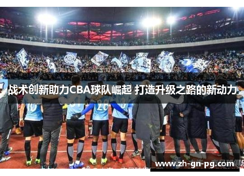 战术创新助力CBA球队崛起 打造升级之路的新动力 战术创新助力CBA球队崛起 打造升级之路的新动力