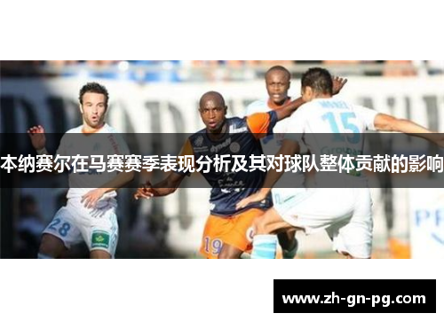 本纳赛尔在马赛赛季表现分析及其对球队整体贡献的影响 本纳赛尔在马赛赛季表现分析及其对球队整体贡献的影响