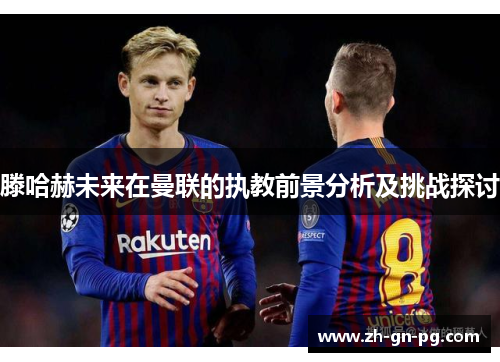 滕哈赫未来在曼联的执教前景分析及挑战探讨 滕哈赫未来在曼联的执教前景分析及挑战探讨