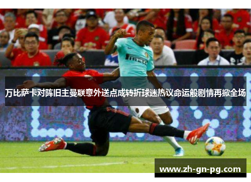 万比萨卡对阵旧主曼联意外送点成转折球迷热议命运般剧情再掀全场