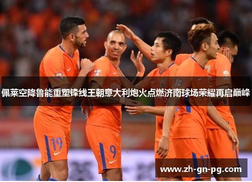 佩莱空降鲁能重塑锋线王朝意大利炮火点燃济南球场荣耀再启巅峰