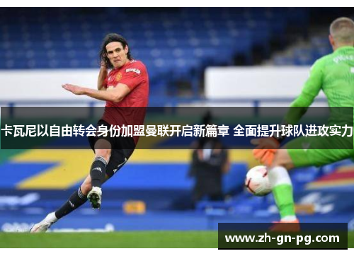 卡瓦尼以自由转会身份加盟曼联开启新篇章 全面提升球队进攻实力
