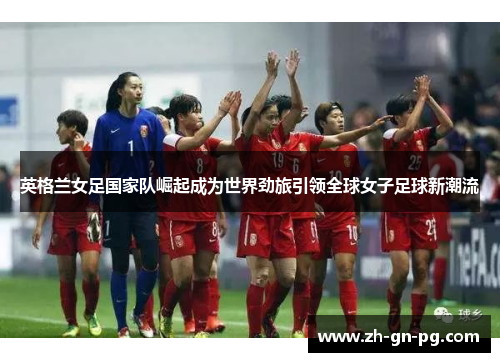 英格兰女足国家队崛起成为世界劲旅引领全球女子足球新潮流 英格兰女足国家队崛起成为世界劲旅引领全球女子足球新潮流