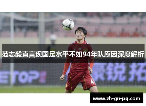 范志毅直言现国足水平不如94年队原因深度解析 范志毅直言现国足水平不如94年队原因深度解析