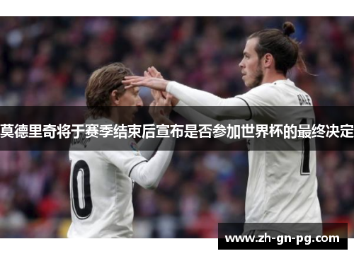 莫德里奇将于赛季结束后宣布是否参加世界杯的最终决定 莫德里奇将于赛季结束后宣布是否参加世界杯的最终决定